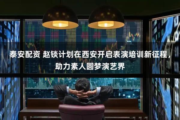 泰安配资 赵锬计划在西安开启表演培训新征程，助力素人圆梦演艺界