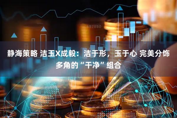 静海策略 洁玉X成毅：洁于形，玉于心 完美分饰多角的“干净”组合