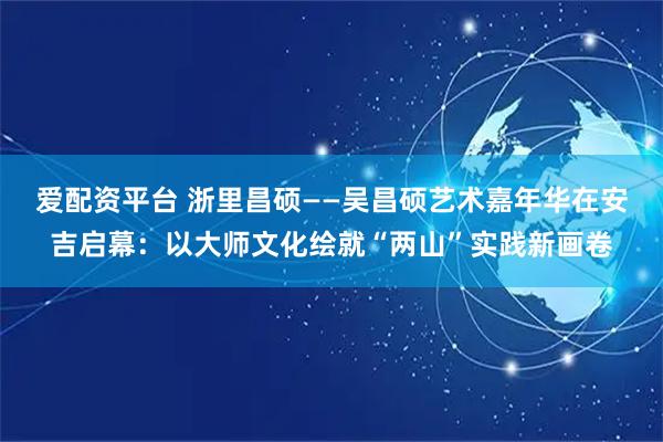 爱配资平台 浙里昌硕——吴昌硕艺术嘉年华在安吉启幕：以大师文化绘就“两山”实践新画卷