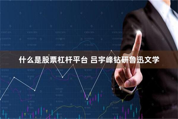 什么是股票杠杆平台 吕宇峰钻研鲁迅文学