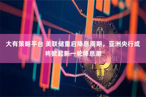 大有策略平台 美联储重启降息周期，亚洲央行或将掀起新一轮降息潮