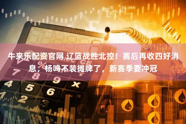 牛来乐配资官网 辽篮战胜北控！赛后再收四好消息，杨鸣不装摊牌了，新赛季要冲冠