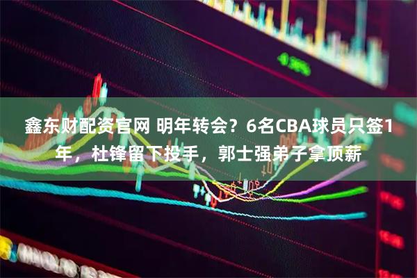 鑫东财配资官网 明年转会？6名CBA球员只签1年，杜锋留下投手，郭士强弟子拿顶薪