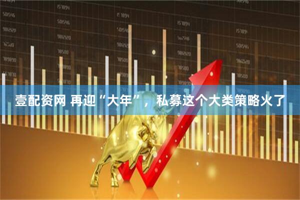 壹配资网 再迎“大年”，私募这个大类策略火了
