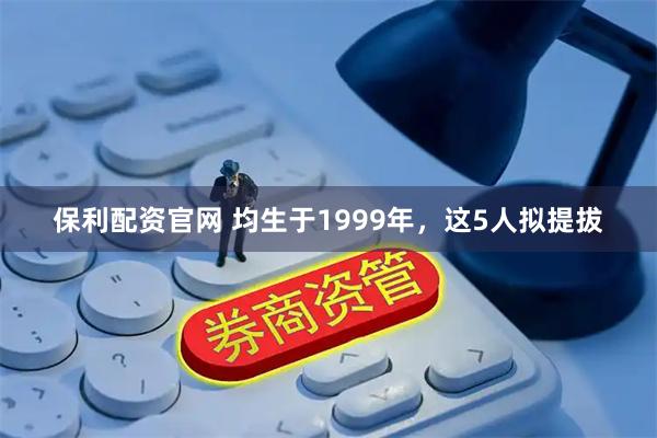 保利配资官网 均生于1999年，这5人拟提拔