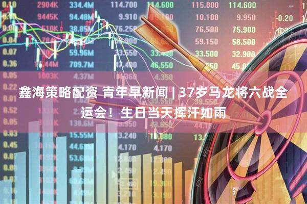 鑫海策略配资 青年早新闻 | 37岁马龙将六战全运会！生日当天挥汗如雨