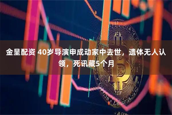金呈配资 40岁导演申成动家中去世，遗体无人认领，死讯藏5个月