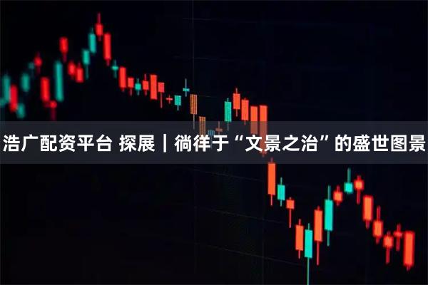 浩广配资平台 探展｜徜徉于“文景之治”的盛世图景