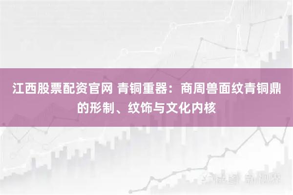 江西股票配资官网 青铜重器：商周兽面纹青铜鼎的形制、纹饰与文化内核