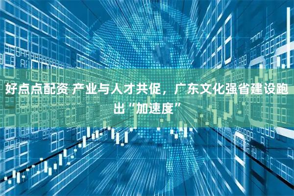 好点点配资 产业与人才共促，广东文化强省建设跑出“加速度”