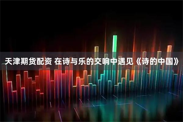 天津期货配资 在诗与乐的交响中遇见《诗的中国》