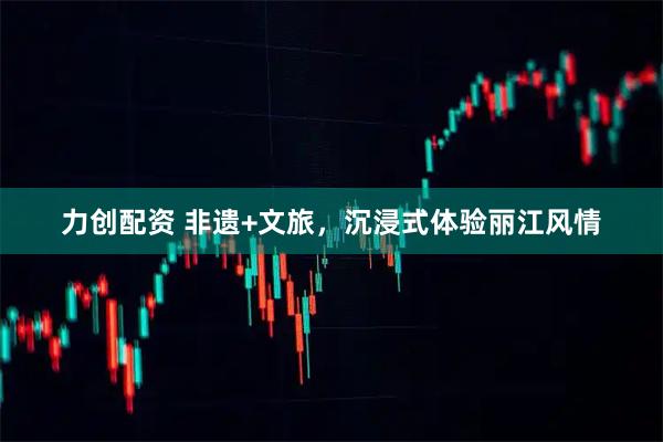 力创配资 非遗+文旅，沉浸式体验丽江风情