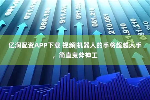 亿润配资APP下载 视频|机器人的手将超越人手，简直鬼斧神工