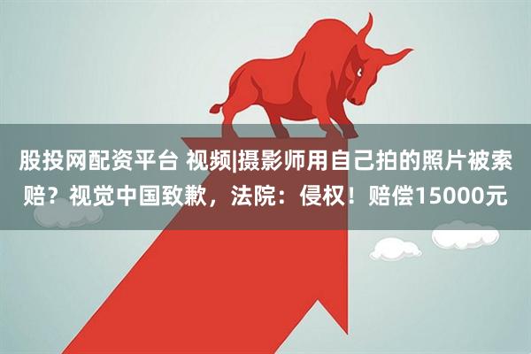 股投网配资平台 视频|摄影师用自己拍的照片被索赔？视觉中国致歉，法院：侵权！赔偿15000元