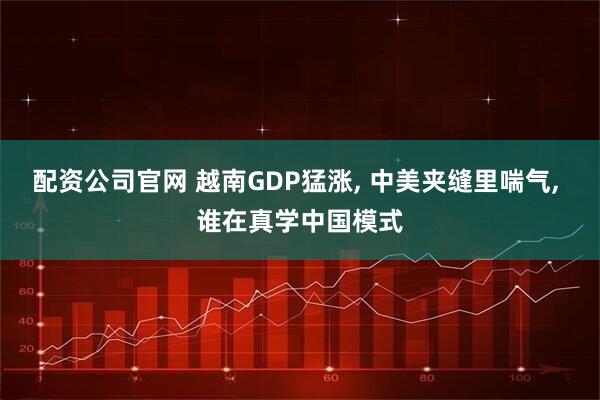 配资公司官网 越南GDP猛涨, 中美夹缝里喘气, 谁在真学中国模式