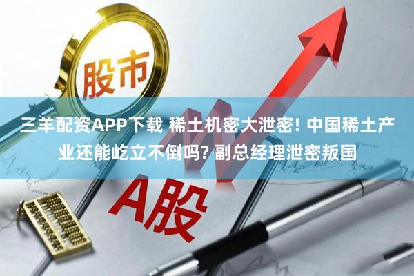 三羊配资APP下载 稀土机密大泄密! 中国稀土产业还能屹立不倒吗? 副总经理泄密叛国