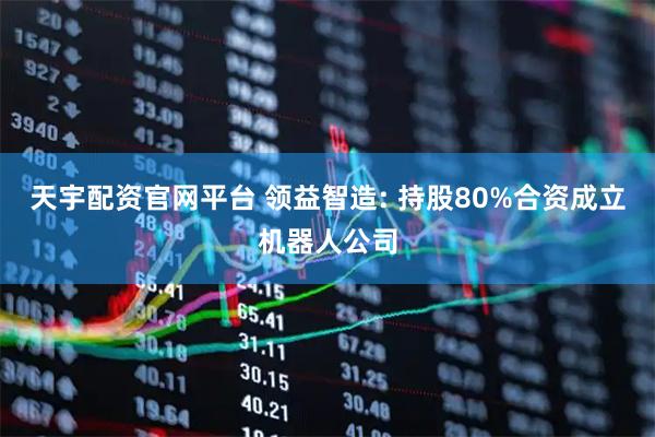 天宇配资官网平台 领益智造: 持股80%合资成立机器人公司