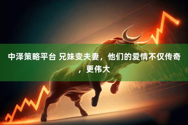中泽策略平台 兄妹变夫妻，他们的爱情不仅传奇，更伟大