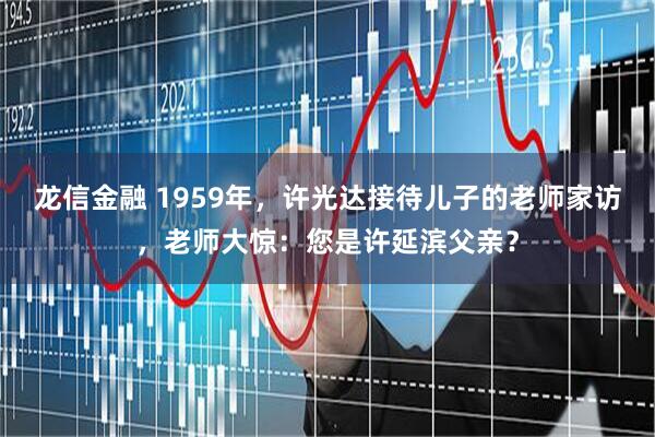龙信金融 1959年，许光达接待儿子的老师家访，老师大惊：您是许延滨父亲？