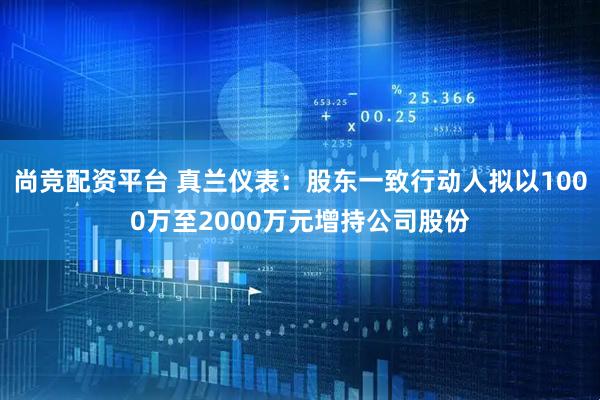 尚竞配资平台 真兰仪表：股东一致行动人拟以1000万至2000万元增持公司股份