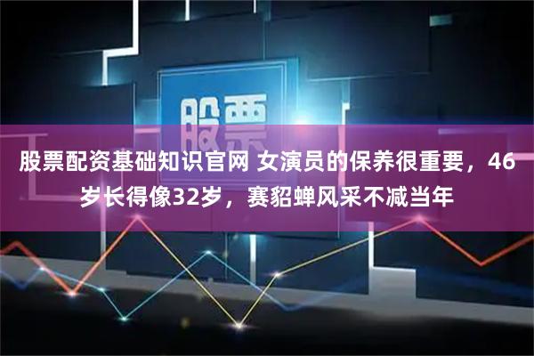 股票配资基础知识官网 女演员的保养很重要，46岁长得像32岁，赛貂蝉风采不减当年