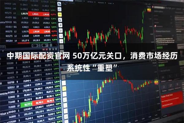 中期国际配资官网 50万亿元关口，消费市场经历系统性“重塑”