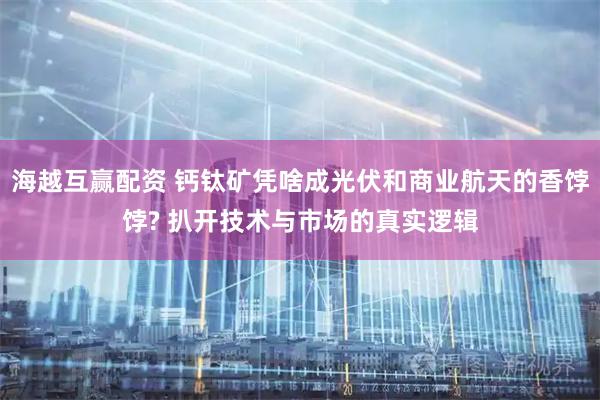 海越互赢配资 钙钛矿凭啥成光伏和商业航天的香饽饽? 扒开技术与市场的真实逻辑