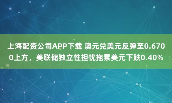 上海配资公司APP下载 澳元兑美元反弹至0.6700上方，美联储独立性担忧拖累美元下跌0.40%