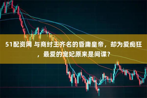 51配资网 与商纣王齐名的昏庸皇帝，却为爱痴狂，最爱的宠妃原来是间谍？