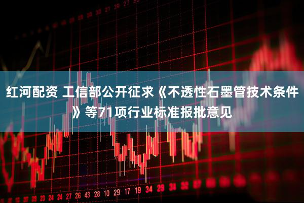 红河配资 工信部公开征求《不透性石墨管技术条件》等71项行业标准报批意见