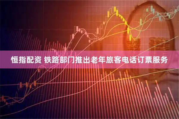 恒指配资 铁路部门推出老年旅客电话订票服务
