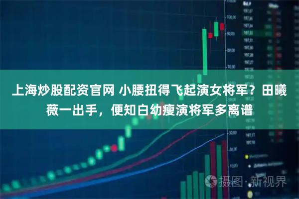 上海炒股配资官网 小腰扭得飞起演女将军？田曦薇一出手，便知白幼瘦演将军多离谱
