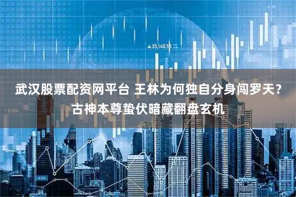 武汉股票配资网平台 王林为何独自分身闯罗天？古神本尊蛰伏暗藏翻盘玄机