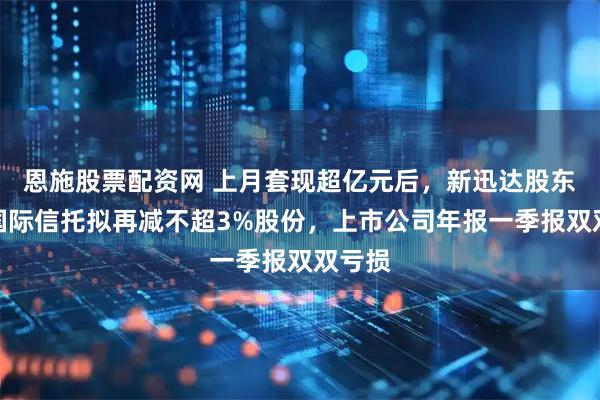 恩施股票配资网 上月套现超亿元后，新迅达股东五矿国际信托拟再减不超3%股份，上市公司年报一季报双双亏损