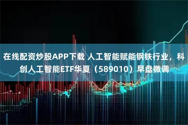 在线配资炒股APP下载 人工智能赋能钢铁行业，科创人工智能ETF华夏（589010）早盘微调