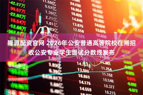 隆源配资官网 2026年公安普通高等院校在湘招收公安专业学生面试分数线发布