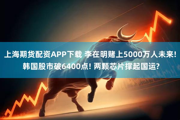 上海期货配资APP下载 李在明赌上5000万人未来! 韩国股市破6400点! 两颗芯片撑起国运?