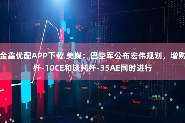 金鑫优配APP下载 美媒：巴空军公布宏伟规划，增购歼-10CE和谈判歼-35AE同时进行